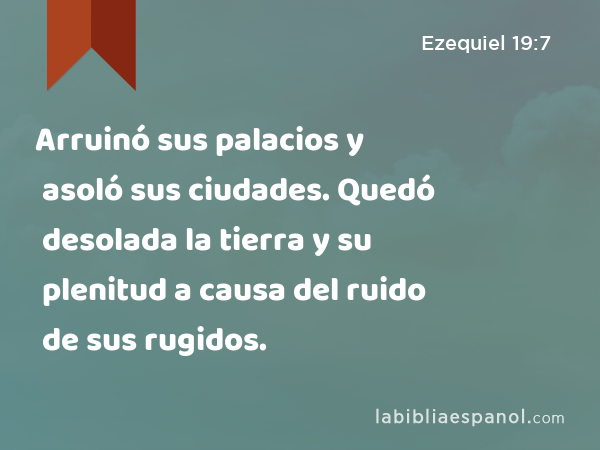 Arruinó sus palacios y asoló sus ciudades. Quedó desolada la tierra y su plenitud a causa del ruido de sus rugidos. - Ezequiel 19:7