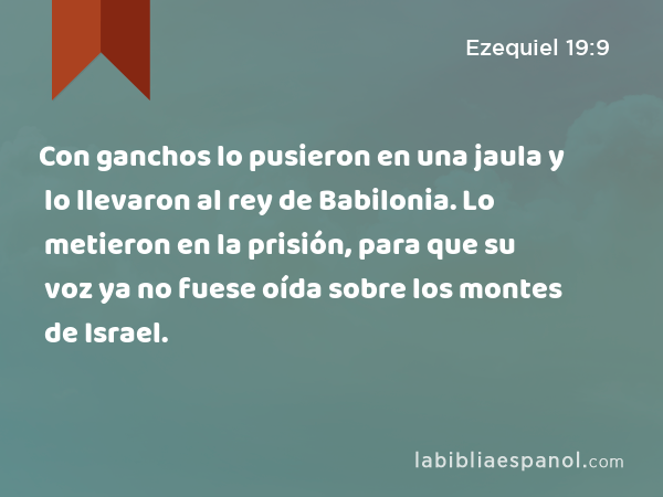 Con ganchos lo pusieron en una jaula y lo llevaron al rey de Babilonia. Lo metieron en la prisión, para que su voz ya no fuese oída sobre los montes de Israel. - Ezequiel 19:9