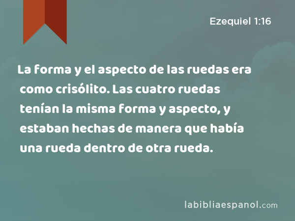 La forma y el aspecto de las ruedas era como crisólito. Las cuatro ruedas tenían la misma forma y aspecto, y estaban hechas de manera que había una rueda dentro de otra rueda. - Ezequiel 1:16