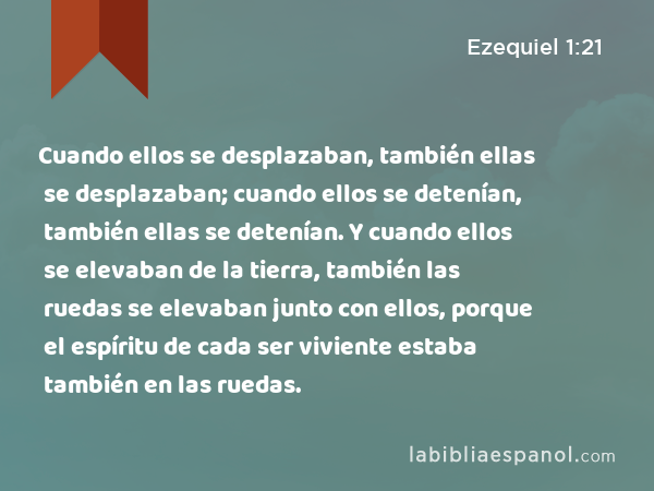 Cuando ellos se desplazaban, también ellas se desplazaban; cuando ellos se detenían, también ellas se detenían. Y cuando ellos se elevaban de la tierra, también las ruedas se elevaban junto con ellos, porque el espíritu de cada ser viviente estaba también en las ruedas. - Ezequiel 1:21