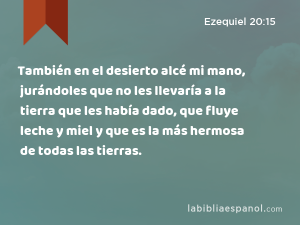 También en el desierto alcé mi mano, jurándoles que no les llevaría a la tierra que les había dado, que fluye leche y miel y que es la más hermosa de todas las tierras. - Ezequiel 20:15