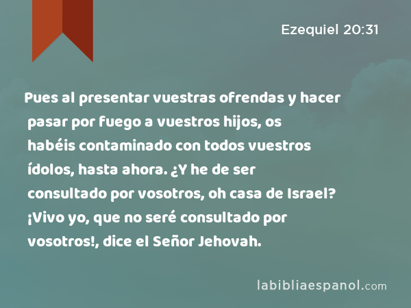 Pues al presentar vuestras ofrendas y hacer pasar por fuego a vuestros hijos, os habéis contaminado con todos vuestros ídolos, hasta ahora. ¿Y he de ser consultado por vosotros, oh casa de Israel? ¡Vivo yo, que no seré consultado por vosotros!, dice el Señor Jehovah. - Ezequiel 20:31