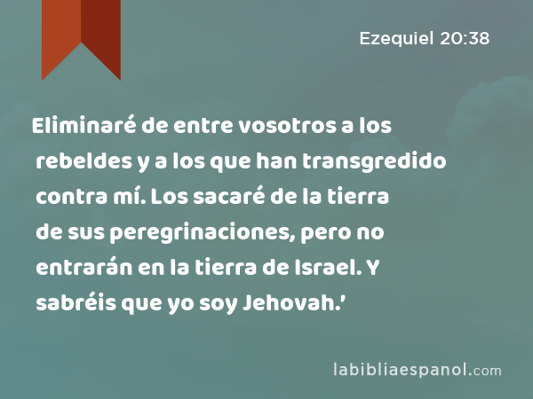 Eliminaré de entre vosotros a los rebeldes y a los que han transgredido contra mí. Los sacaré de la tierra de sus peregrinaciones, pero no entrarán en la tierra de Israel. Y sabréis que yo soy Jehovah.’ - Ezequiel 20:38