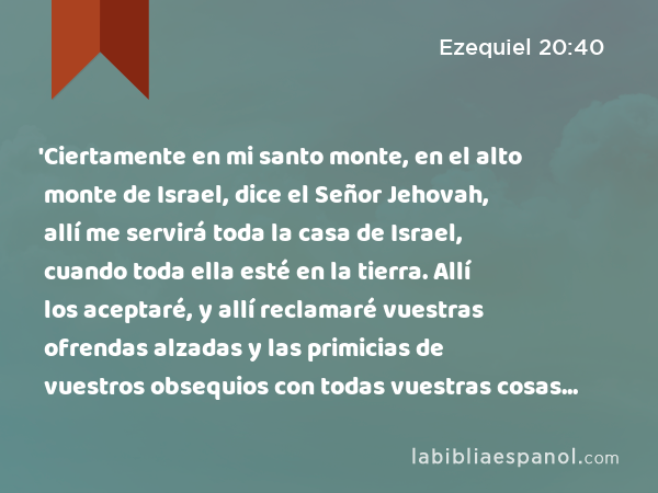 'Ciertamente en mi santo monte, en el alto monte de Israel, dice el Señor Jehovah, allí me servirá toda la casa de Israel, cuando toda ella esté en la tierra. Allí los aceptaré, y allí reclamaré vuestras ofrendas alzadas y las primicias de vuestros obsequios con todas vuestras cosas sagradas. - Ezequiel 20:40