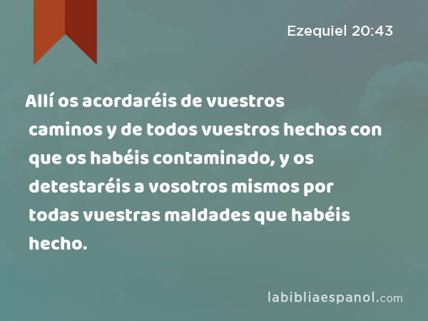 Allí os acordaréis de vuestros caminos y de todos vuestros hechos con que os habéis contaminado, y os detestaréis a vosotros mismos por todas vuestras maldades que habéis hecho. - Ezequiel 20:43