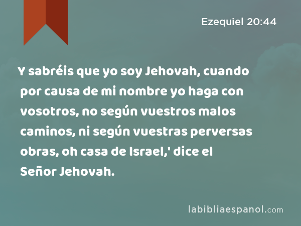 Y sabréis que yo soy Jehovah, cuando por causa de mi nombre yo haga con vosotros, no según vuestros malos caminos, ni según vuestras perversas obras, oh casa de Israel,' dice el Señor Jehovah. - Ezequiel 20:44