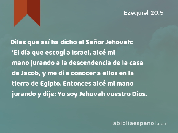 Diles que así ha dicho el Señor Jehovah: ‘El día que escogí a Israel, alcé mi mano jurando a la descendencia de la casa de Jacob, y me di a conocer a ellos en la tierra de Egipto. Entonces alcé mi mano jurando y dije: Yo soy Jehovah vuestro Dios. - Ezequiel 20:5