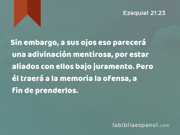 Sin embargo, a sus ojos eso parecerá una adivinación mentirosa, por estar aliados con ellos bajo juramento. Pero él traerá a la memoria la ofensa, a fin de prenderlos. - Ezequiel 21:23