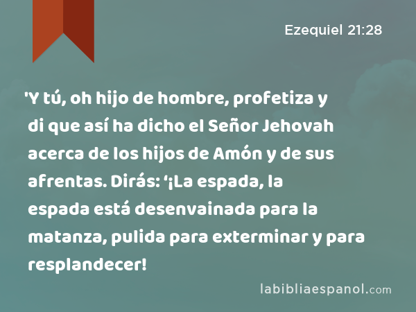 'Y tú, oh hijo de hombre, profetiza y di que así ha dicho el Señor Jehovah acerca de los hijos de Amón y de sus afrentas. Dirás: ‘¡La espada, la espada está desenvainada para la matanza, pulida para exterminar y para resplandecer! - Ezequiel 21:28