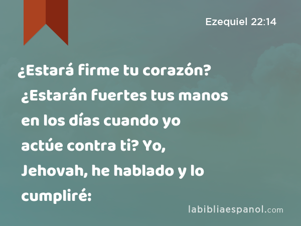 ¿Estará firme tu corazón? ¿Estarán fuertes tus manos en los días cuando yo actúe contra ti? Yo, Jehovah, he hablado y lo cumpliré: - Ezequiel 22:14