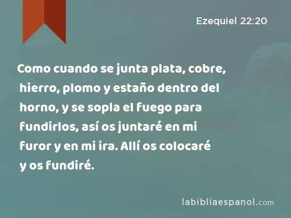 Como cuando se junta plata, cobre, hierro, plomo y estaño dentro del horno, y se sopla el fuego para fundirlos, así os juntaré en mi furor y en mi ira. Allí os colocaré y os fundiré. - Ezequiel 22:20