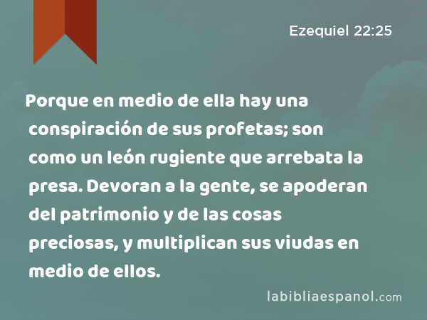 Porque en medio de ella hay una conspiración de sus profetas; son como un león rugiente que arrebata la presa. Devoran a la gente, se apoderan del patrimonio y de las cosas preciosas, y multiplican sus viudas en medio de ellos. - Ezequiel 22:25