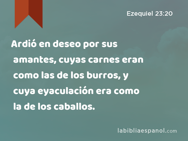 Ardió en deseo por sus amantes, cuyas carnes eran como las de los burros, y cuya eyaculación era como la de los caballos. - Ezequiel 23:20