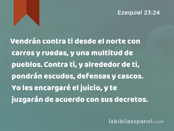 Vendrán contra ti desde el norte con carros y ruedas, y una multitud de pueblos. Contra ti, y alrededor de ti, pondrán escudos, defensas y cascos. Yo les encargaré el juicio, y te juzgarán de acuerdo con sus decretos. - Ezequiel 23:24