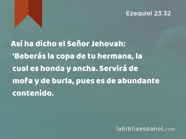 Así ha dicho el Señor Jehovah: 'Beberás la copa de tu hermana, la cual es honda y ancha. Servirá de mofa y de burla, pues es de abundante contenido. - Ezequiel 23:32