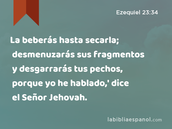 La beberás hasta secarla; desmenuzarás sus fragmentos y desgarrarás tus pechos, porque yo he hablado,' dice el Señor Jehovah. - Ezequiel 23:34