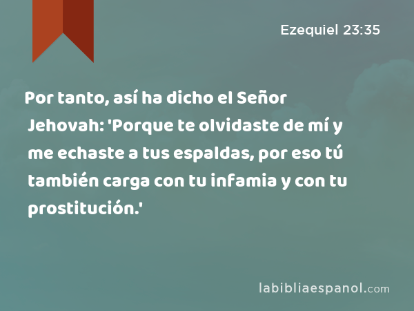 Por tanto, así ha dicho el Señor Jehovah: 'Porque te olvidaste de mí y me echaste a tus espaldas, por eso tú también carga con tu infamia y con tu prostitución.' - Ezequiel 23:35