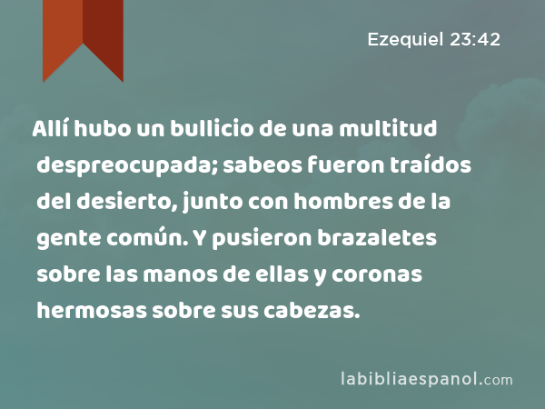 Allí hubo un bullicio de una multitud despreocupada; sabeos fueron traídos del desierto, junto con hombres de la gente común. Y pusieron brazaletes sobre las manos de ellas y coronas hermosas sobre sus cabezas. - Ezequiel 23:42