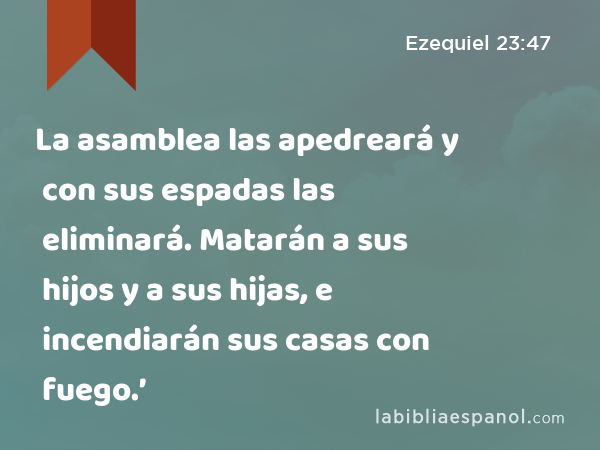 La asamblea las apedreará y con sus espadas las eliminará. Matarán a sus hijos y a sus hijas, e incendiarán sus casas con fuego.’ - Ezequiel 23:47