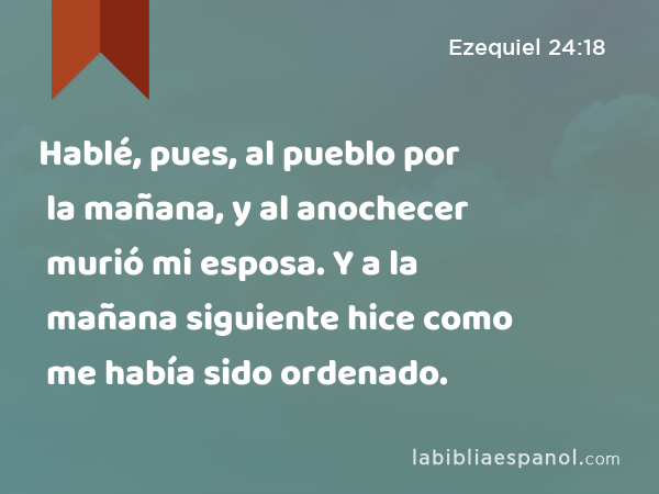 Hablé, pues, al pueblo por la mañana, y al anochecer murió mi esposa. Y a la mañana siguiente hice como me había sido ordenado. - Ezequiel 24:18