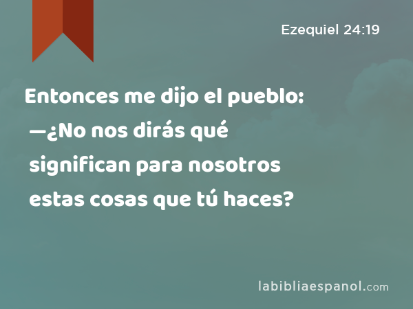 Entonces me dijo el pueblo: —¿No nos dirás qué significan para nosotros estas cosas que tú haces? - Ezequiel 24:19