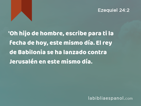 'Oh hijo de hombre, escribe para ti la fecha de hoy, este mismo día. El rey de Babilonia se ha lanzado contra Jerusalén en este mismo día. - Ezequiel 24:2