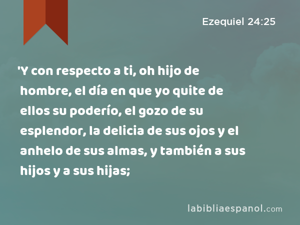 'Y con respecto a ti, oh hijo de hombre, el día en que yo quite de ellos su poderío, el gozo de su esplendor, la delicia de sus ojos y el anhelo de sus almas, y también a sus hijos y a sus hijas; - Ezequiel 24:25