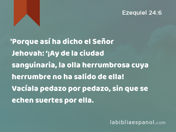 'Porque así ha dicho el Señor Jehovah: ‘¡Ay de la ciudad sanguinaria, la olla herrumbrosa cuya herrumbre no ha salido de ella! Vacíala pedazo por pedazo, sin que se echen suertes por ella. - Ezequiel 24:6