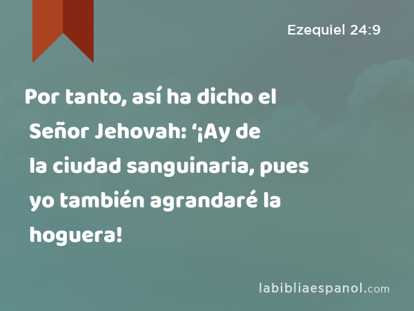 Por tanto, así ha dicho el Señor Jehovah: ‘¡Ay de la ciudad sanguinaria, pues yo también agrandaré la hoguera! - Ezequiel 24:9