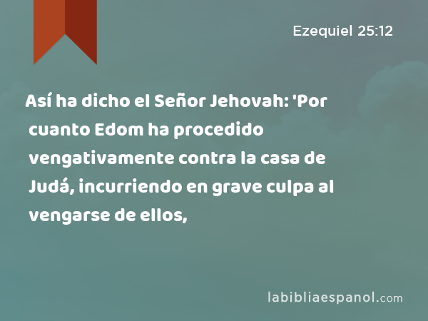 Así ha dicho el Señor Jehovah: 'Por cuanto Edom ha procedido vengativamente contra la casa de Judá, incurriendo en grave culpa al vengarse de ellos, - Ezequiel 25:12