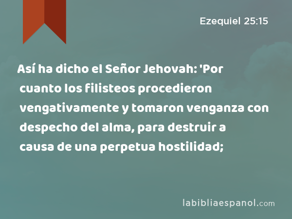 Así ha dicho el Señor Jehovah: 'Por cuanto los filisteos procedieron vengativamente y tomaron venganza con despecho del alma, para destruir a causa de una perpetua hostilidad; - Ezequiel 25:15