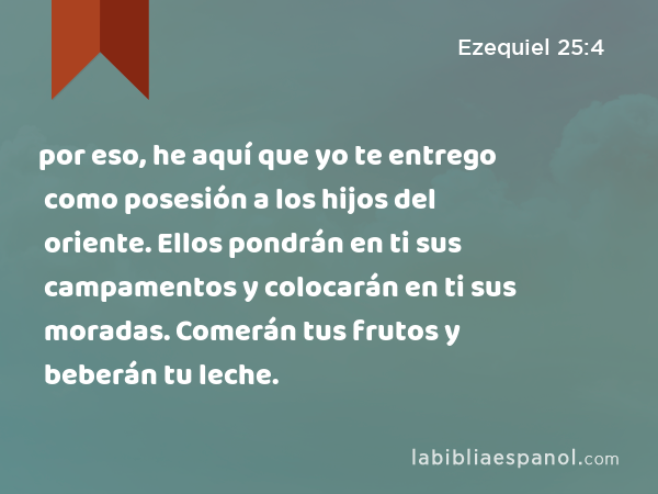 por eso, he aquí que yo te entrego como posesión a los hijos del oriente. Ellos pondrán en ti sus campamentos y colocarán en ti sus moradas. Comerán tus frutos y beberán tu leche. - Ezequiel 25:4