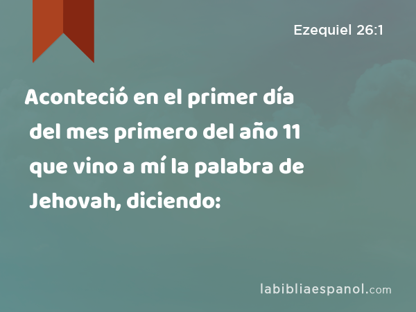 Aconteció en el primer día del mes primero del año 11 que vino a mí la palabra de Jehovah, diciendo: - Ezequiel 26:1