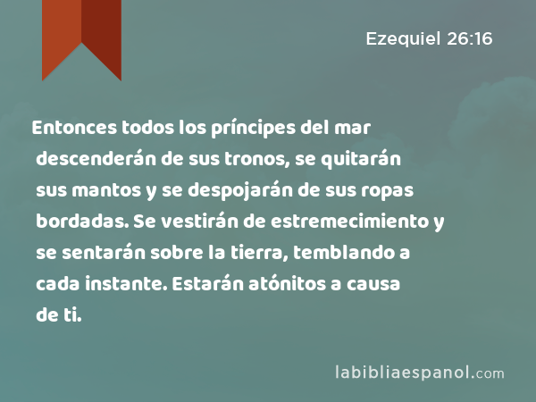 Entonces todos los príncipes del mar descenderán de sus tronos, se quitarán sus mantos y se despojarán de sus ropas bordadas. Se vestirán de estremecimiento y se sentarán sobre la tierra, temblando a cada instante. Estarán atónitos a causa de ti. - Ezequiel 26:16