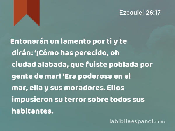 Entonarán un lamento por ti y te dirán: ‘¡Cómo has perecido, oh ciudad alabada, que fuiste poblada por gente de mar! ‘Era poderosa en el mar, ella y sus moradores. Ellos impusieron su terror sobre todos sus habitantes. - Ezequiel 26:17