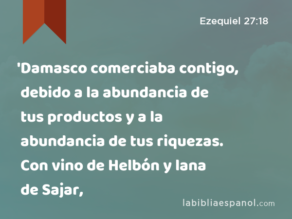 'Damasco comerciaba contigo, debido a la abundancia de tus productos y a la abundancia de tus riquezas. Con vino de Helbón y lana de Sajar, - Ezequiel 27:18