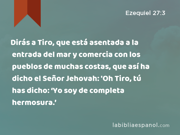 Dirás a Tiro, que está asentada a la entrada del mar y comercia con los pueblos de muchas costas, que así ha dicho el Señor Jehovah: 'Oh Tiro, tú has dicho: ‘Yo soy de completa hermosura.’ - Ezequiel 27:3