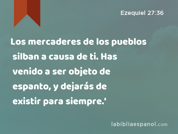 Los mercaderes de los pueblos silban a causa de ti. Has venido a ser objeto de espanto, y dejarás de existir para siempre.' - Ezequiel 27:36