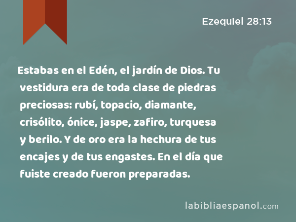 Estabas en el Edén, el jardín de Dios. Tu vestidura era de toda clase de piedras preciosas: rubí, topacio, diamante, crisólito, ónice, jaspe, zafiro, turquesa y berilo. Y de oro era la hechura de tus encajes y de tus engastes. En el día que fuiste creado fueron preparadas. - Ezequiel 28:13