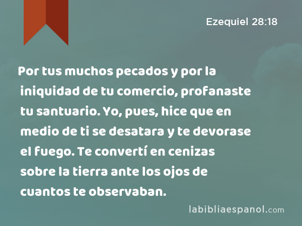 Por tus muchos pecados y por la iniquidad de tu comercio, profanaste tu santuario. Yo, pues, hice que en medio de ti se desatara y te devorase el fuego. Te convertí en cenizas sobre la tierra ante los ojos de cuantos te observaban. - Ezequiel 28:18