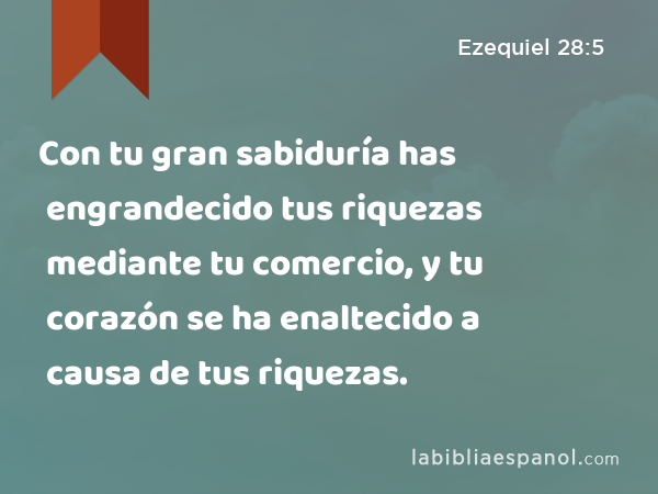 Con tu gran sabiduría has engrandecido tus riquezas mediante tu comercio, y tu corazón se ha enaltecido a causa de tus riquezas. - Ezequiel 28:5