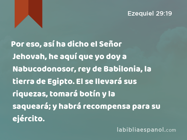 Por eso, así ha dicho el Señor Jehovah, he aquí que yo doy a Nabucodonosor, rey de Babilonia, la tierra de Egipto. El se llevará sus riquezas, tomará botín y la saqueará; y habrá recompensa para su ejército. - Ezequiel 29:19