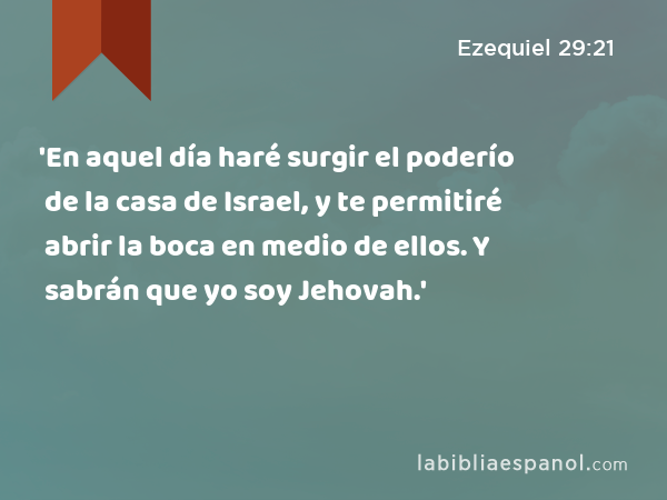 'En aquel día haré surgir el poderío de la casa de Israel, y te permitiré abrir la boca en medio de ellos. Y sabrán que yo soy Jehovah.' - Ezequiel 29:21