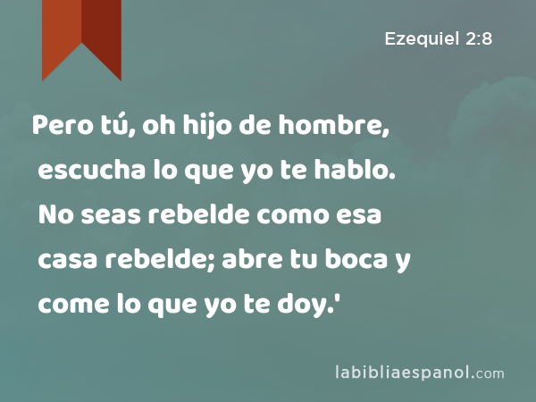 Pero tú, oh hijo de hombre, escucha lo que yo te hablo. No seas rebelde como esa casa rebelde; abre tu boca y come lo que yo te doy.' - Ezequiel 2:8