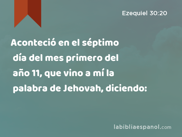 Aconteció en el séptimo día del mes primero del año 11, que vino a mí la palabra de Jehovah, diciendo: - Ezequiel 30:20