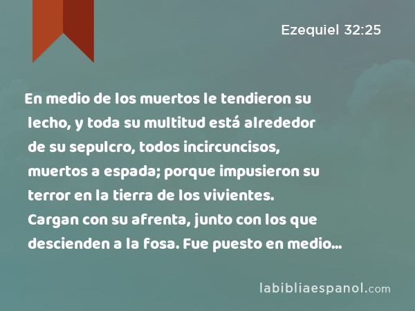 En medio de los muertos le tendieron su lecho, y toda su multitud está alrededor de su sepulcro, todos incircuncisos, muertos a espada; porque impusieron su terror en la tierra de los vivientes. Cargan con su afrenta, junto con los que descienden a la fosa. Fue puesto en medio de los muertos. - Ezequiel 32:25