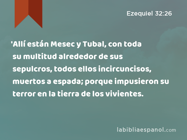 'Allí están Mesec y Tubal, con toda su multitud alrededor de sus sepulcros, todos ellos incircuncisos, muertos a espada; porque impusieron su terror en la tierra de los vivientes. - Ezequiel 32:26