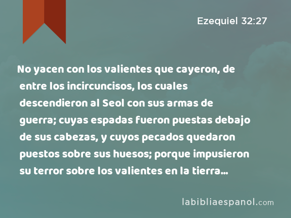 No yacen con los valientes que cayeron, de entre los incircuncisos, los cuales descendieron al Seol con sus armas de guerra; cuyas espadas fueron puestas debajo de sus cabezas, y cuyos pecados quedaron puestos sobre sus huesos; porque impusieron su terror sobre los valientes en la tierra de los vivientes. - Ezequiel 32:27