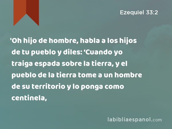 'Oh hijo de hombre, habla a los hijos de tu pueblo y diles: ‘Cuando yo traiga espada sobre la tierra, y el pueblo de la tierra tome a un hombre de su territorio y lo ponga como centinela, - Ezequiel 33:2