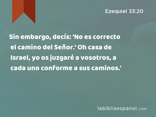 Sin embargo, decís: ‘No es correcto el camino del Señor.’ Oh casa de Israel, yo os juzgaré a vosotros, a cada uno conforme a sus caminos.' - Ezequiel 33:20